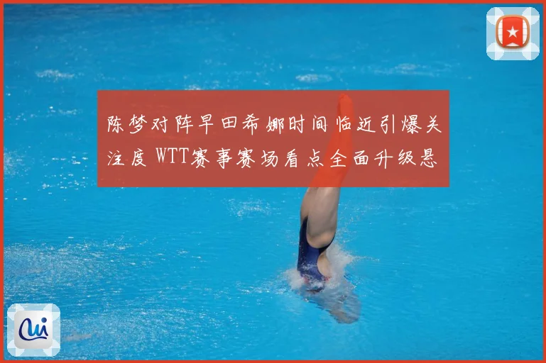 陈梦对阵早田希娜时间临近引爆关注度 WTT赛事赛场看点全面升级悬念拉满-深度解析