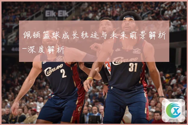 佩顿篮球成长轨迹与未来前景解析-深度解析