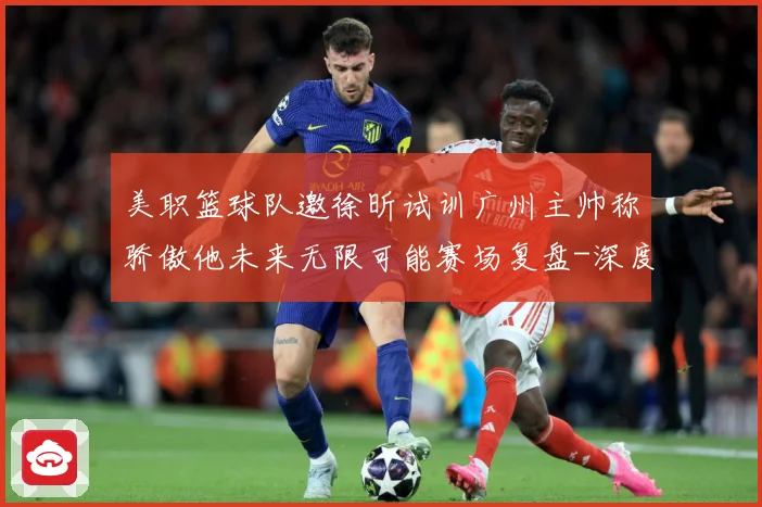 美职篮球队邀徐昕试训广州主帅称骄傲他未来无限可能赛场复盘-深度解析