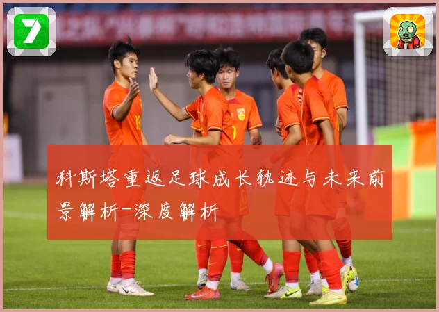 科斯塔重返足球成长轨迹与未来前景解析-深度解析