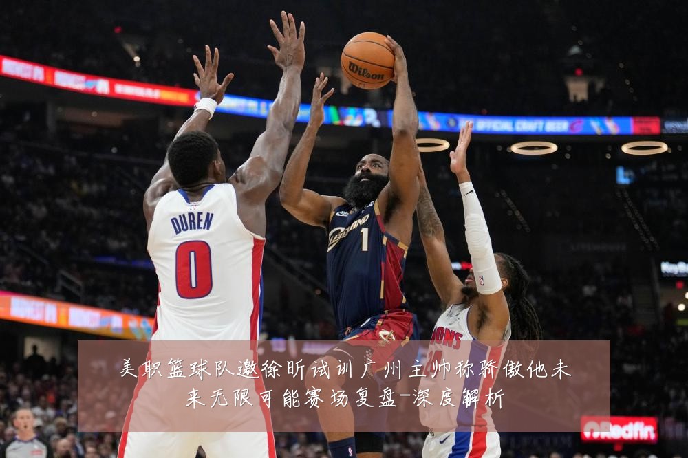 美职篮球队邀徐昕试训广州主帅称骄傲他未来无限可能赛场复盘-深度解析