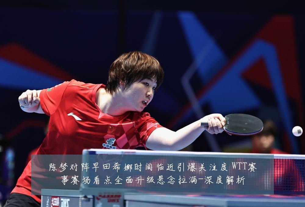 陈梦对阵早田希娜时间临近引爆关注度 WTT赛事赛场看点全面升级悬念拉满-深度解析